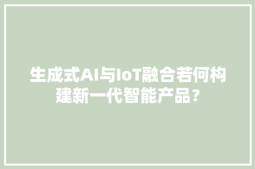 生成式AI与IoT融合若何构建新一代智能产品？ 生成式AI与IoT融合若何构建新一代智能产品？ 智能家居