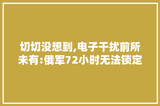 切切没想到,电子干扰前所未有:俄军72小时无法锁定四大年夜北约装备旅