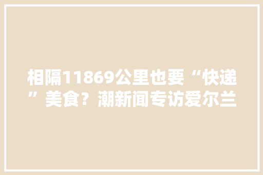 相隔11869公里也要“快递”美食？潮新闻专访爱尔兰食物局