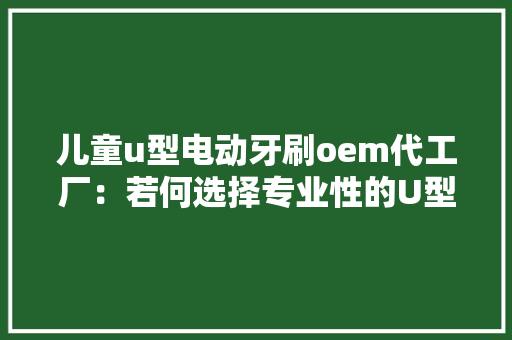 儿童u型电动牙刷oem代工厂：若何选择专业性的U型牙刷代工厂