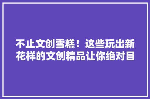 不止文创雪糕！这些玩出新花样的文创精品让你绝对目眩缭乱