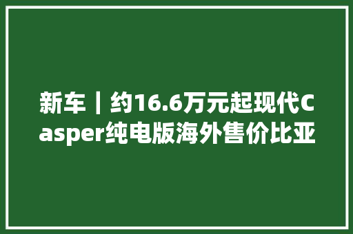 新车｜约16.6万元起现代Casper纯电版海外售价比亚迪元UP同级