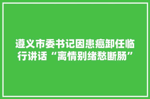 遵义市委书记因患癌卸任临行讲话“离情别绪愁断肠”