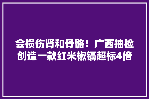 会损伤肾和骨骼！广西抽检创造一款红米椒镉超标4倍多