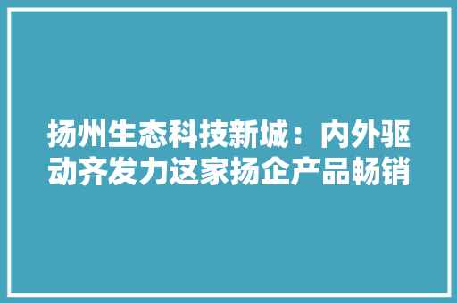 扬州生态科技新城：内外驱动齐发力这家扬企产品畅销 扬州生态科技新城：内外驱动齐发力这家扬企产品畅销 智能科技