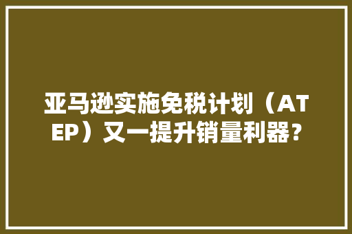 亚马逊实施免税计划（ATEP）又一提升销量利器？