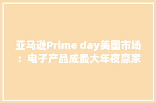 亚马逊Prime day美国市场：电子产品成最大年夜赢家 亚马逊Prime day美国市场：电子产品成最大年夜赢家 智能家居