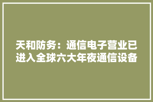 天和防务：通信电子营业已进入全球六大年夜通信设备制造商的合格供应商名录成为主要供应商 天和防务：通信电子营业已进入全球六大年夜通信设备制造商的合格供应商名录成为主要供应商 互联通信