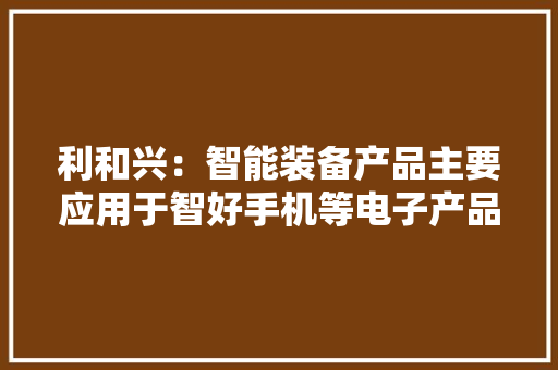利和兴：智能装备产品主要应用于智好手机等电子产品领域MLCC产品定位差异化主要开拓高附加值中高压及高频微波产品