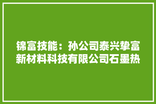 锦富技能：孙公司泰兴挚富新材料科技有限公司石墨热散热膜广泛应用于消费电子领域产品未来将加快细分市场计策构造
