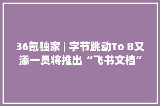 36氪独家 | 字节跳动To B又添一员将推出“飞书文档”自力App