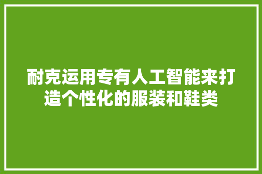 耐克运用专有人工智能来打造个性化的服装和鞋类