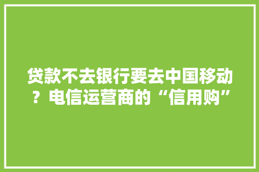 贷款不去银行要去中国移动？电信运营商的“信用购”到底藏着什么坑 贷款不去银行要去中国移动？电信运营商的“信用购”到底藏着什么坑 互联通信