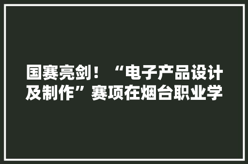 国赛亮剑！“电子产品设计及制作”赛项在烟台职业学院开赛