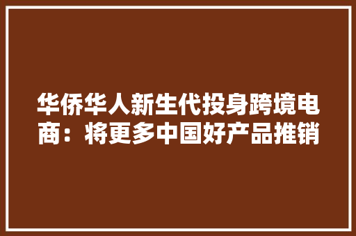 华侨华人新生代投身跨境电商：将更多中国好产品推销出去 华侨华人新生代投身跨境电商：将更多中国好产品推销出去 智能科技