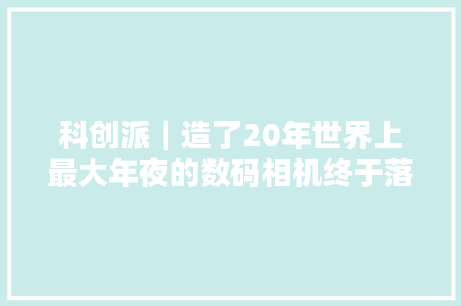 科创派｜造了20年世界上最大年夜的数码相机终于落成！准备查询访问阴郁宇宙