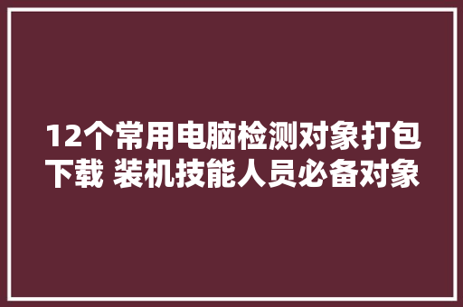 12个常用电脑检测对象打包下载 装机技能人员必备对象 12个常用电脑检测对象打包下载 装机技能人员必备对象 互联通信