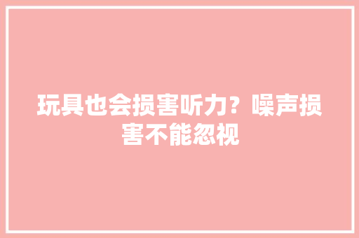 玩具也会损害听力？噪声损害不能忽视 玩具也会损害听力？噪声损害不能忽视 智能家居