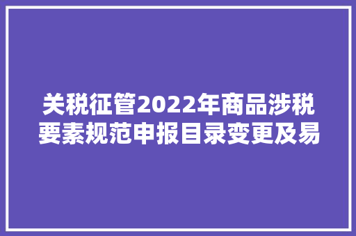 关税征管2022年商品涉税要素规范申报目录变更及易错点解析 关税征管2022年商品涉税要素规范申报目录变更及易错点解析 智能科技