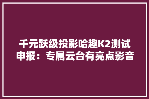 千元跃级投影哈趣K2测试申报：专属云台有亮点影音体验没缺点