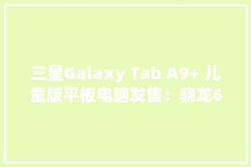 三星Galaxy Tab A9+ 儿童版平板电脑发售：骁龙695270美元