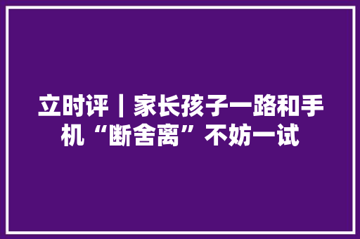 立时评｜家长孩子一路和手机“断舍离”不妨一试