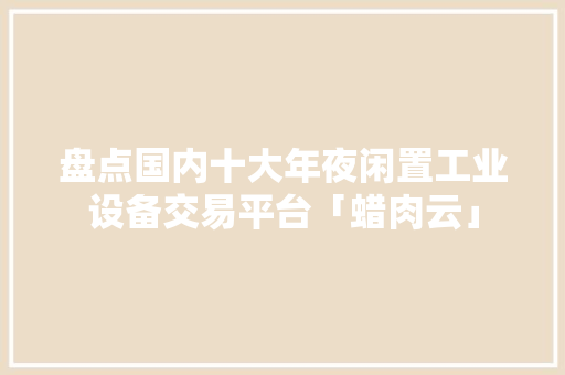 盘点国内十大年夜闲置工业设备交易平台「蜡肉云」