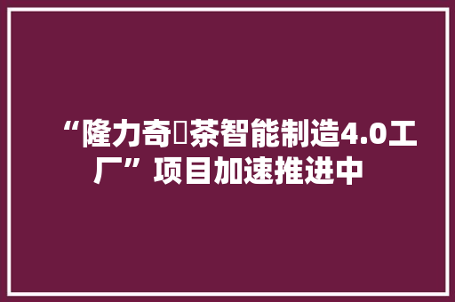 “隆力奇栟茶智能制造4.0工厂”项目加速推进中