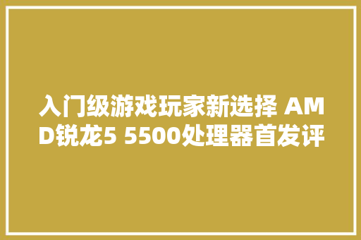 入门级游戏玩家新选择 AMD锐龙5 5500处理器首发评测
