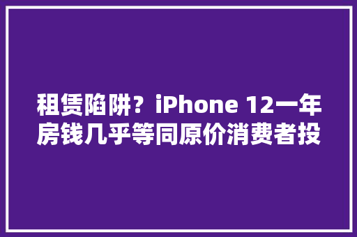 租赁陷阱？iPhone 12一年房钱几乎等同原价消费者投诉遭额外索赔 租赁陷阱？iPhone 12一年房钱几乎等同原价消费者投诉遭额外索赔 人工智能