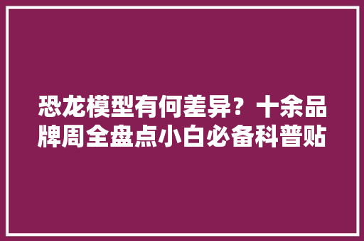 恐龙模型有何差异？十余品牌周全盘点小白必备科普贴！