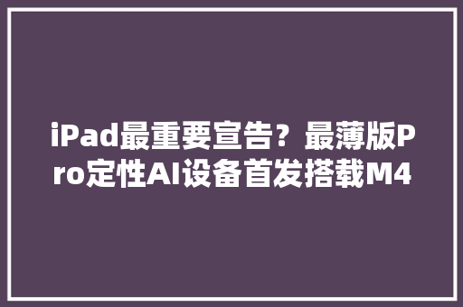 iPad最重要宣告？最薄版Pro定性AI设备首发搭载M4芯片起售价