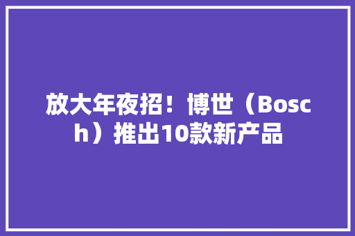 放大年夜招！博世（Bosch）推出10款新产品 放大年夜招！博世（Bosch）推出10款新产品 智能家居