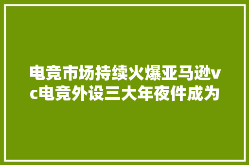 电竞市场持续火爆亚马逊vc电竞外设三大年夜件成为新爆款多国热销 电竞市场持续火爆亚马逊vc电竞外设三大年夜件成为新爆款多国热销 互联通信