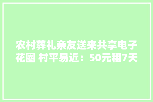 农村葬礼亲友送来共享电子花圈 村平易近：50元租7天经济又环保 农村葬礼亲友送来共享电子花圈 村平易近：50元租7天经济又环保 智能科技