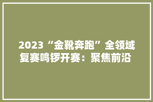 2023“金靴奔跑”全领域复赛鸣锣开赛：聚焦前沿 引领未来 2023“金靴奔跑”全领域复赛鸣锣开赛：聚焦前沿 引领未来 智能科技