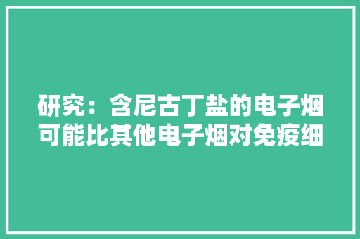研究：含尼古丁盐的电子烟可能比其他电子烟对免疫细胞伤害更大年夜