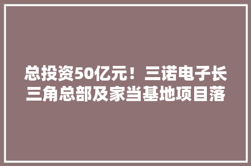 总投资50亿元！三诺电子长三角总部及家当基地项目落地杭州桐庐 总投资50亿元！三诺电子长三角总部及家当基地项目落地杭州桐庐 互联通信
