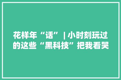 花样年“话” | 小时刻玩过的这些“黑科技”把我看哭了......