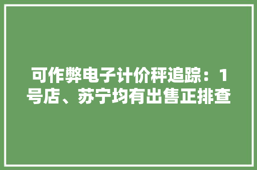 可作弊电子计价秤追踪：1号店、苏宁均有出售正排查下架
