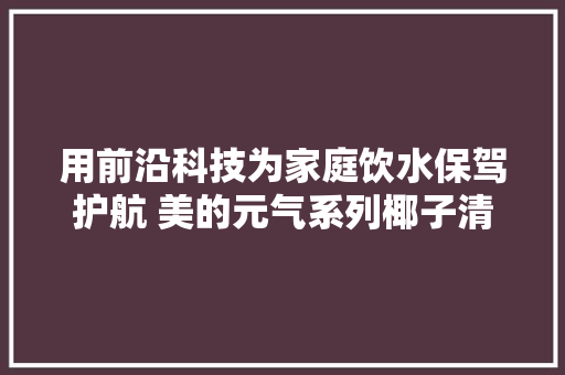 用前沿科技为家庭饮水保驾护航 美的元气系列椰子清水机新品体验 用前沿科技为家庭饮水保驾护航 美的元气系列椰子清水机新品体验 智能家居