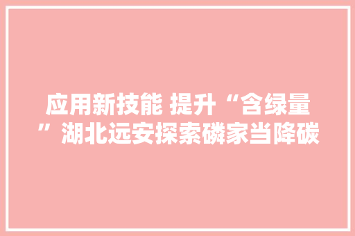 应用新技能 提升“含绿量”湖北远安探索磷家当降碳增绿新路径