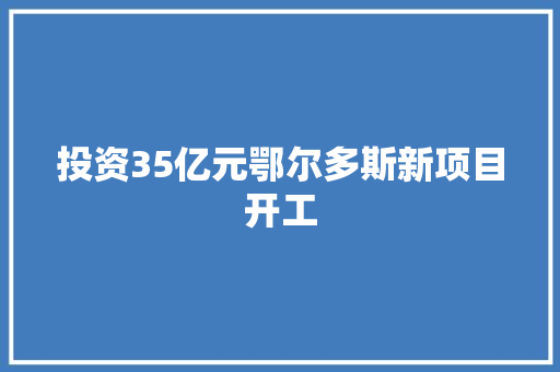 投资35亿元鄂尔多斯新项目开工 投资35亿元鄂尔多斯新项目开工 人工智能