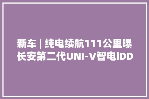 新车 | 纯电续航111公里曝长安第二代UNI-V智电iDD新车型续航信息