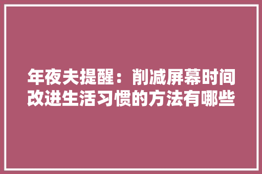 年夜夫提醒：削减屏幕时间改进生活习惯的方法有哪些？ 年夜夫提醒：削减屏幕时间改进生活习惯的方法有哪些？ 智能家居