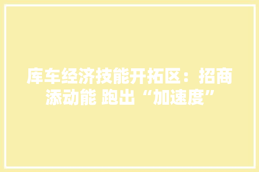 库车经济技能开拓区：招商添动能 跑出“加速度”