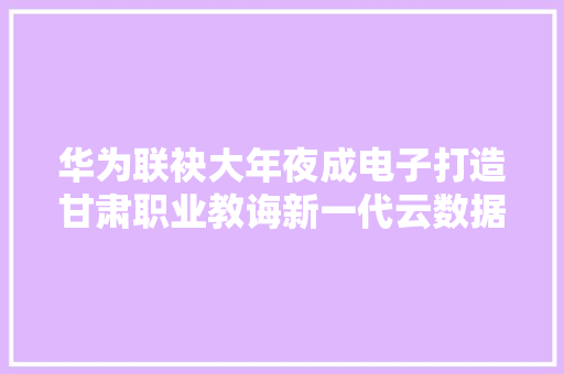 华为联袂大年夜成电子打造甘肃职业教诲新一代云数据中央
