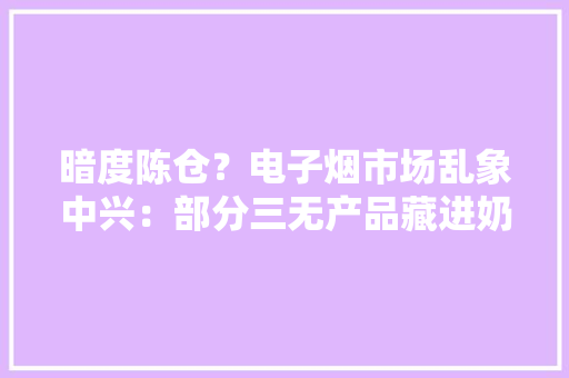 暗度陈仓？电子烟市场乱象中兴：部分三无产品藏进奶茶杯 暗度陈仓？电子烟市场乱象中兴：部分三无产品藏进奶茶杯 智能家居