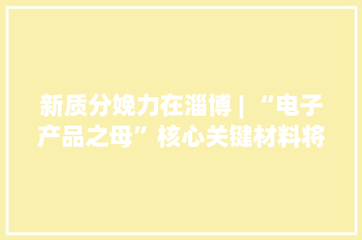 新质分娩力在淄博 | “电子产品之母”核心关键材料将在桓台量产 新质分娩力在淄博 | “电子产品之母”核心关键材料将在桓台量产 人工智能