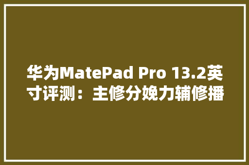 华为MatePad Pro 13.2英寸评测：主修分娩力辅修播放器